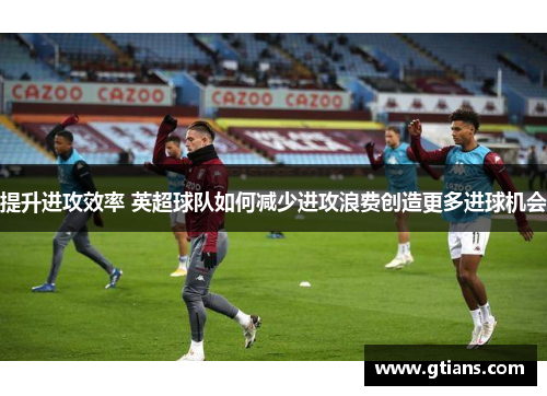 提升进攻效率 英超球队如何减少进攻浪费创造更多进球机会